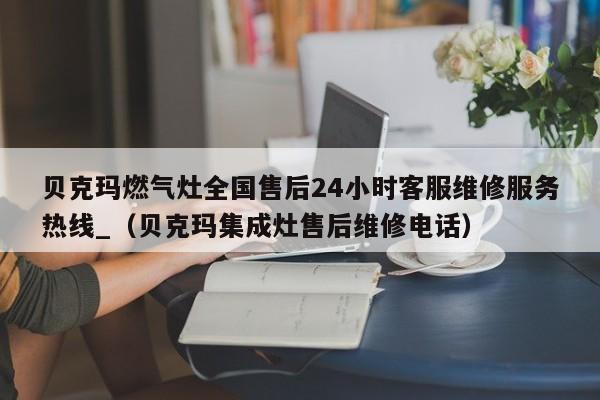 贝克玛燃气灶全国售后24小时客服维修服务热线_（贝克玛集成灶售后维修电话）