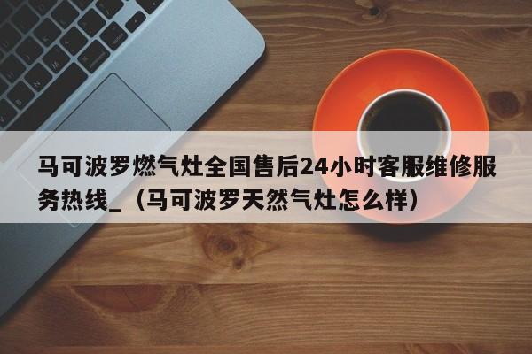 马可波罗燃气灶全国售后24小时客服维修服务热线_（马可波罗天然气灶怎么样）