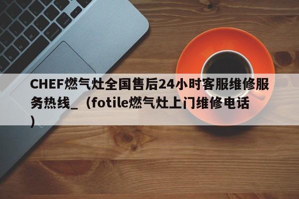 CHEF燃气灶全国售后24小时客服维修服务热线_（fotile燃气灶上门维修电话）