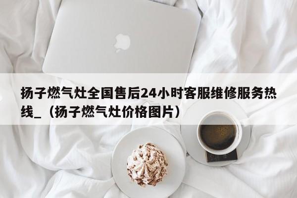 扬子燃气灶全国售后24小时客服维修服务热线_（扬子燃气灶价格图片）