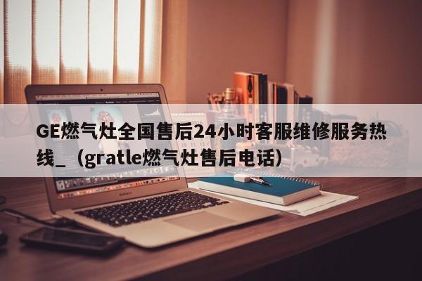 GE燃气灶全国售后24小时客服维修服务热线_（gratle燃气灶售后电话）