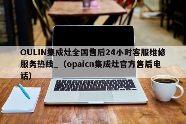 OULIN集成灶全国售后24小时客服维修服务热线_（opaicn集成灶官方售后电话）