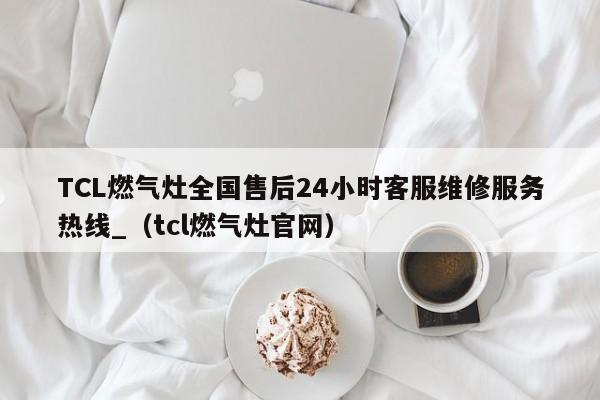 TCL燃气灶全国售后24小时客服维修服务热线_（tcl燃气灶官网）