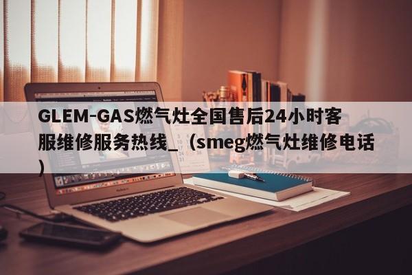 GLEM-GAS燃气灶全国售后24小时客服维修服务热线_（smeg燃气灶维修电话）