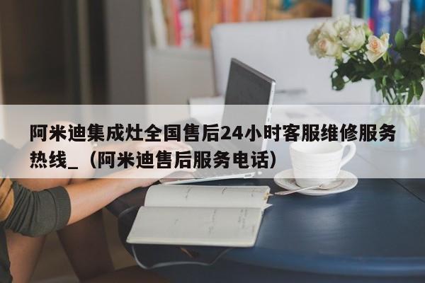 阿米迪集成灶全国售后24小时客服维修服务热线_（阿米迪售后服务电话）