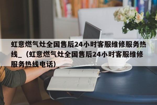 虹意燃气灶全国售后24小时客服维修服务热线_（虹意燃气灶全国售后24小时客服维修服务热线电话）