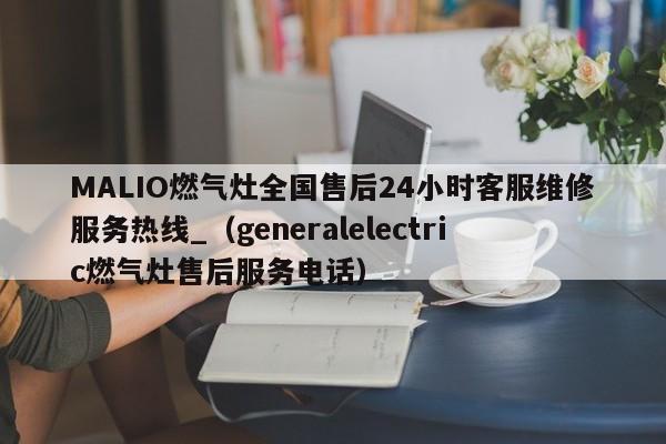 MALIO燃气灶全国售后24小时客服维修服务热线_（generalelectric燃气灶售后服务电话）