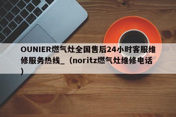 OUNIER燃气灶全国售后24小时客服维修服务热线_（noritz燃气灶维修电话）