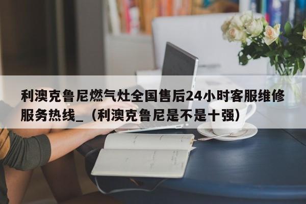 利澳克鲁尼燃气灶全国售后24小时客服维修服务热线_（利澳克鲁尼是不是十强）