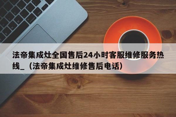 法帝集成灶全国售后24小时客服维修服务热线_（法帝集成灶维修售后电话）