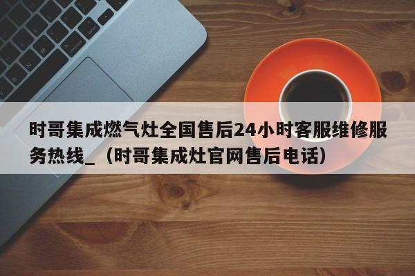 时哥集成燃气灶全国售后24小时客服维修服务热线_（时哥集成灶官网售后电话）