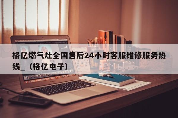 格亿燃气灶全国售后24小时客服维修服务热线_（格亿电子）