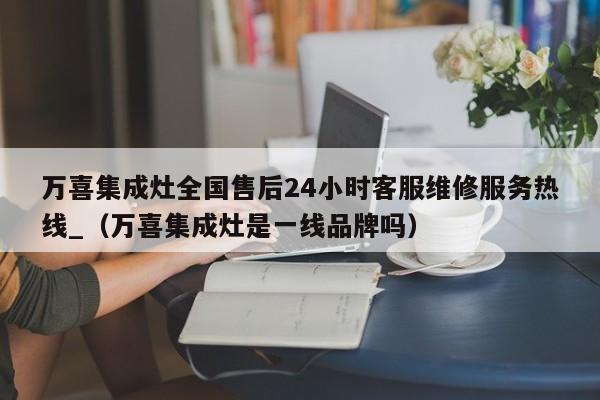 万喜集成灶全国售后24小时客服维修服务热线_（万喜集成灶是一线品牌吗）