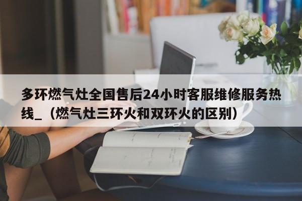 多环燃气灶全国售后24小时客服维修服务热线_（燃气灶三环火和双环火的区别）