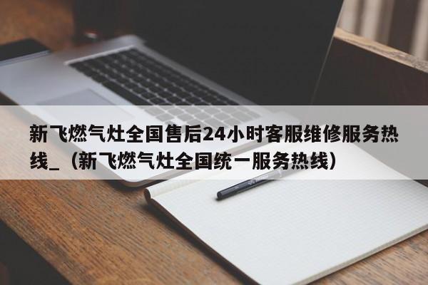 新飞燃气灶全国售后24小时客服维修服务热线_（新飞燃气灶全国统一服务热线）