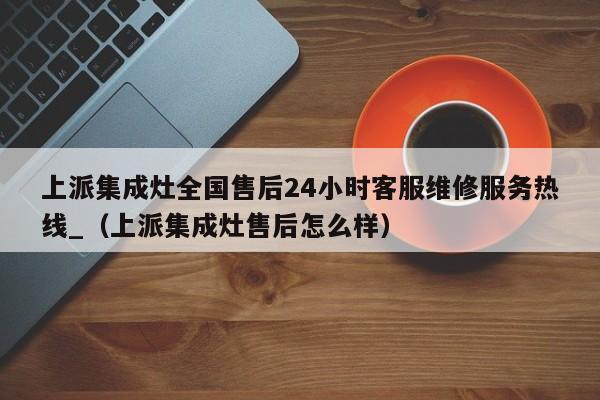 上派集成灶全国售后24小时客服维修服务热线_（上派集成灶售后怎么样）