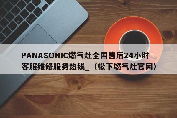 PANASONIC燃气灶全国售后24小时客服维修服务热线_（松下燃气灶官网）