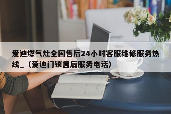 爱迪燃气灶全国售后24小时客服维修服务热线_（爱迪门锁售后服务电话）