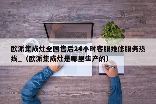 欧派集成灶全国售后24小时客服维修服务热线_（欧派集成灶是哪里生产的）