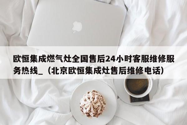 欧恒集成燃气灶全国售后24小时客服维修服务热线_（北京欧恒集成灶售后维修电话）