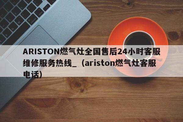 ARISTON燃气灶全国售后24小时客服维修服务热线_（ariston燃气灶客服电话）