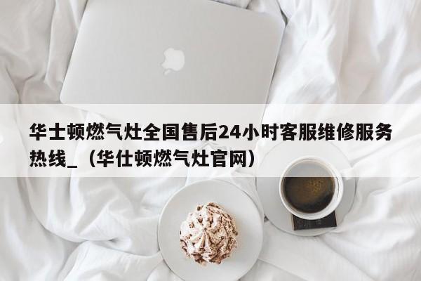 华士顿燃气灶全国售后24小时客服维修服务热线_（华仕顿燃气灶官网）