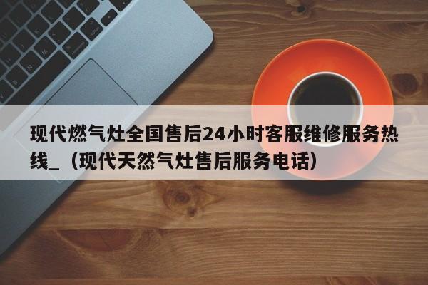 现代燃气灶全国售后24小时客服维修服务热线_（现代天然气灶售后服务电话）