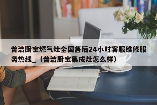 普洁厨宝燃气灶全国售后24小时客服维修服务热线_（普洁厨宝集成灶怎么样）