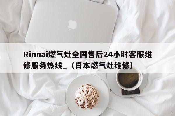 Rinnai燃气灶全国售后24小时客服维修服务热线_（日本燃气灶维修）