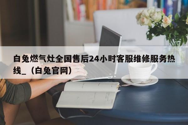 白兔燃气灶全国售后24小时客服维修服务热线_（白兔官网）