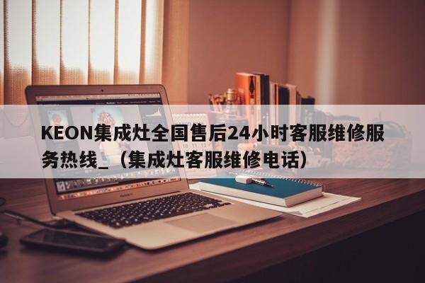 KEON集成灶全国售后24小时客服维修服务热线_（集成灶客服维修电话）