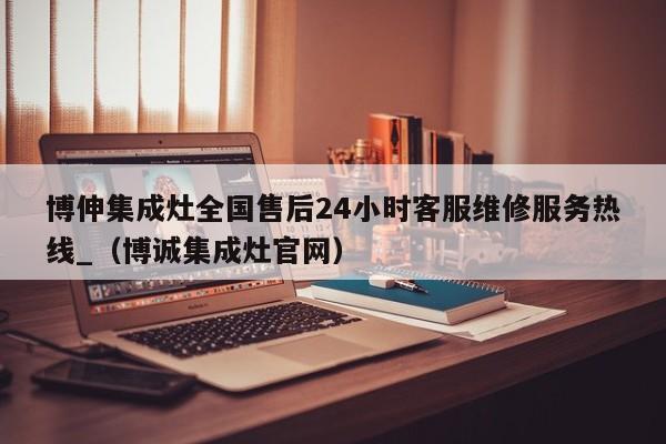 博伸集成灶全国售后24小时客服维修服务热线_（博诚集成灶官网）