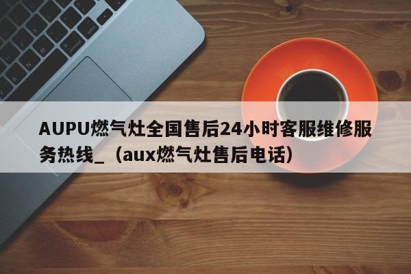 AUPU燃气灶全国售后24小时客服维修服务热线_（aux燃气灶售后电话）