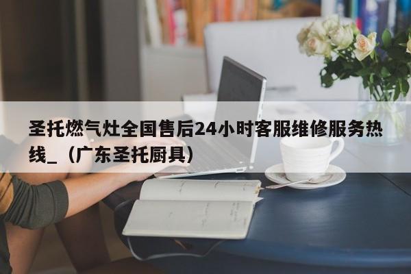 圣托燃气灶全国售后24小时客服维修服务热线_（广东圣托厨具）