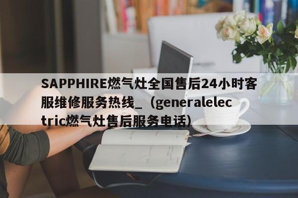 SAPPHIRE燃气灶全国售后24小时客服维修服务热线_（generalelectric燃气灶售后服务电话）