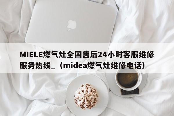 MIELE燃气灶全国售后24小时客服维修服务热线_（midea燃气灶维修电话）